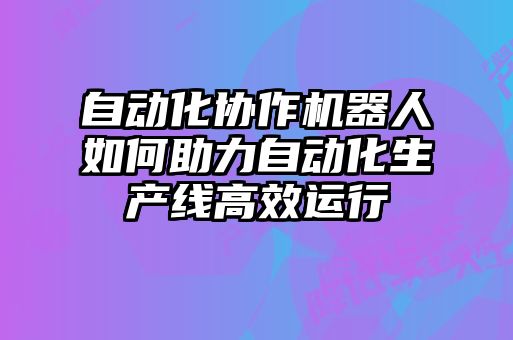 自動化協(xié)作機器人如何助力自動化生產線高效運行