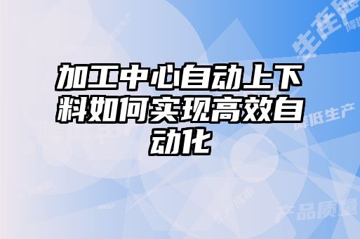 加工中心自動上下料如何實(shí)現(xiàn)高效自動化