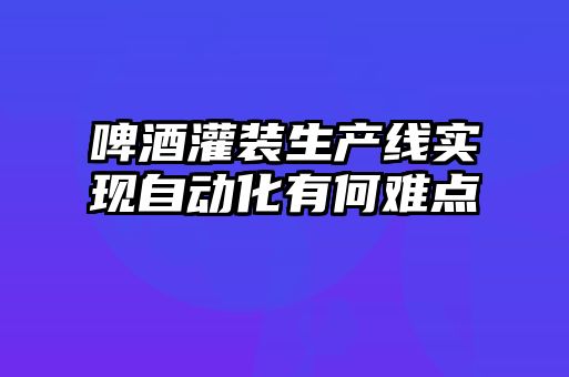 啤酒灌裝生產(chǎn)線(xiàn)實(shí)現(xiàn)自動(dòng)化有何難點(diǎn)