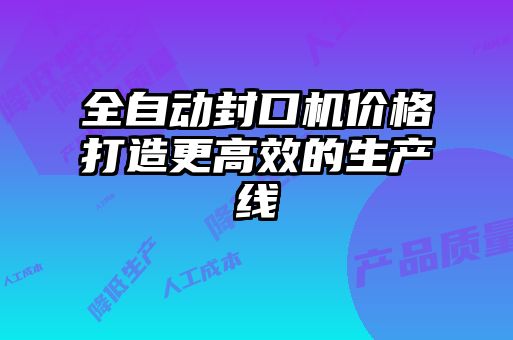 全自動封口機(jī)價格打造更高效的生產(chǎn)線